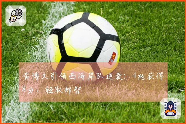 黄博文引领西海岸队逆袭：4轮获得8分，轻取郑智
