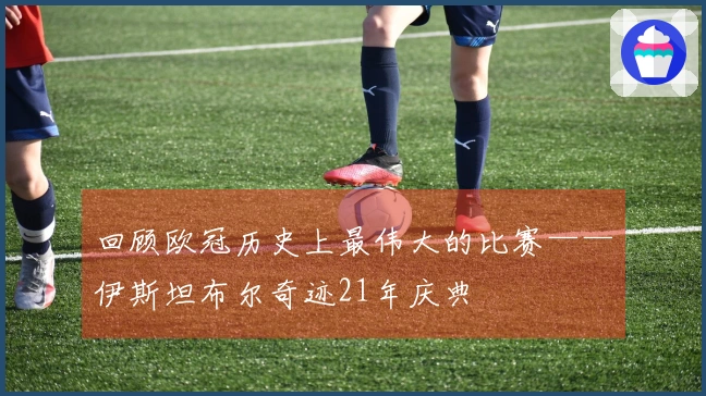 回顾欧冠历史上最伟大的比赛——伊斯坦布尔奇迹21年庆典
