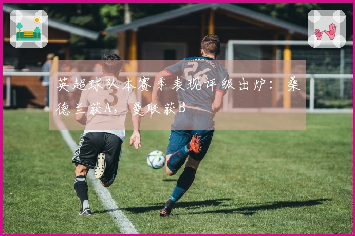 英超球队本赛季表现评级出炉：桑德兰获A，曼联获B