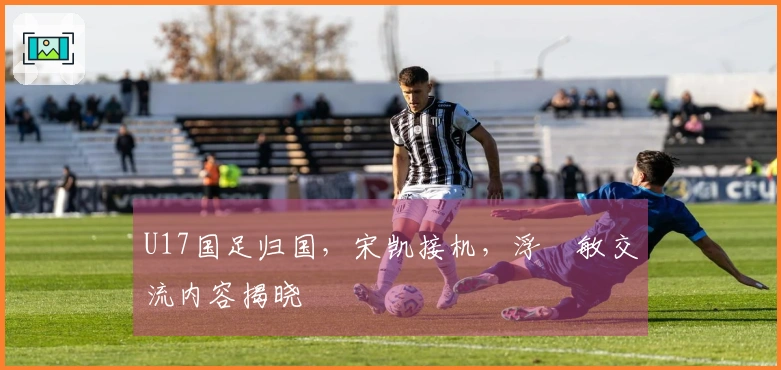 U17国足归国，宋凯接机，浮嶋敏交流内容揭晓